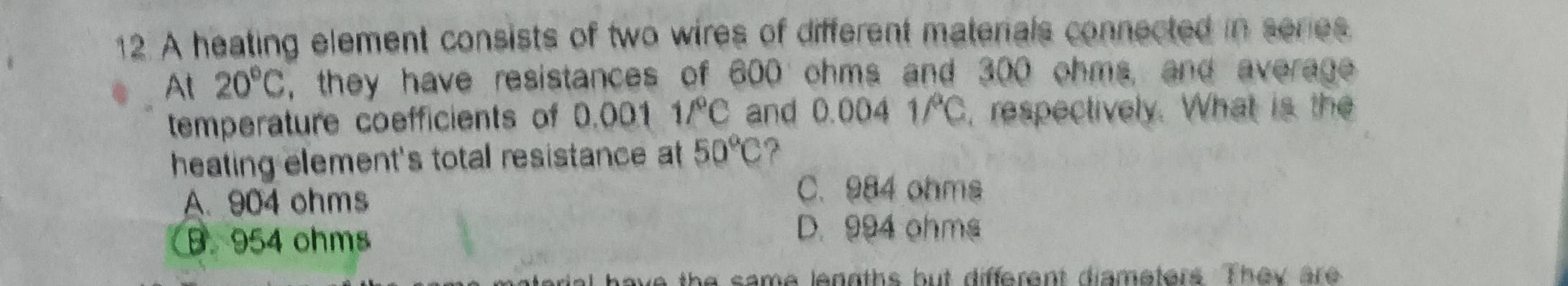 A heating element consists of two wires of different materials connected in series
At 20°C , they have resistances of 600 ohms and 300 ohms, and average
temperature coefficients of 0.001 1/^circ C and 0.004 1/C, respectively. What is the
heating element's total resistance at 50°C ?
A. 904 ohms
C. 984 ohms
B. 954 ohms
D. 994 ohms
we the same lenoths but different diameters. They are