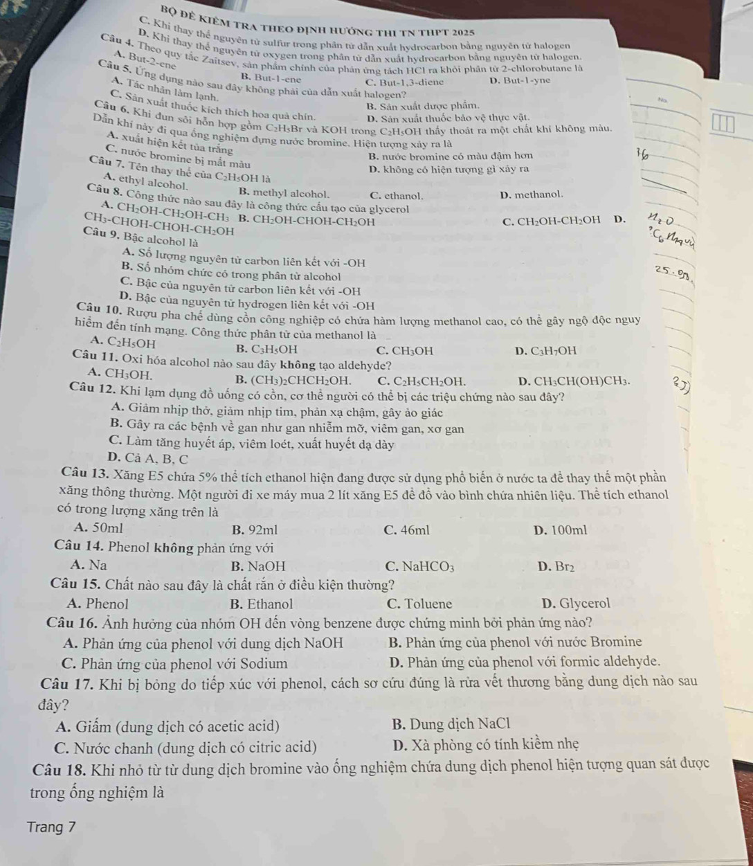 Bộ Để KIêM tra thEo đỊnh hướng thi tN tHPT 2025
C. Khi thay thể nguyên tử sulfur trong phân tử dẫn xuất hvdrocarbon bằng nguyên tử halogen
D. Khi thay thể nguyên tử oxygen trong phân từ dẫn xuất hydrocarbon bằng nguyên tử halogen.
Câu 4. Theo quy tắc Zaitsev, sản phẩm chính của phản ứng tách HCl ra khỏi phần tử 2-chlorobutane là
A. But-2-ene
B. But-1-ene C. But-1,3-diene D. But-1-yne
Câu 5. Ứng dụng nào sau đây không phải của dẫn xuất halogen?
A. Tác nhân làm lạnh.
No
B. Sân xuất dược phẩm.
C. Sản xuất thuốc kích thích hoa quả chín. D. Sản xuất thuốc bảo vệ thực vật.
Cầu 6, Khi đun sôi hỗn hợp gồm C₂H₅Br và KOH trong C₂H₅OH thấy thoát ra một chất khí không màu.
Dẫn khí này đí qua ổng nghiệm đựng nước bromine. Hiện tượng xảy ra là
A. xuất hiện kết tủa trắng
B. nước bromine có màu đậm hơn
C. nước bromine bị mắt màu
D. không có hiện tượng gì xảy ra
Câu 7. Tên thay thể của C_2H_5O1 H là
A. ethyl alcohol.
B. methyl alcohol. C. ethanol. D. methanol.
Câu 8. Công thức nào sau đây là công thức cầu tạo của glycerol
A. CH_2OH-CH_2OH-CH_3
CH_3-CHOH-CHOH-CH_2OH B. CH_2 OH-CHOH-C H_2OH C. CH₂OH-CH₂OH D.
Câu 9. Bậc alcohol là
A. Số lượng nguyên tử carbon liên kết với -OH
B. Số nhóm chức có trong phân từ alcohol
C. Bậc của nguyên tử carbon liên kết với -OH
D. Bậc của nguyên tử hydrogen liên kết với -OH
Câu 10. Rượu pha chế dùng cồn công nghiệp có chứa hàm lượng methanol cao, có thể gây ngộ độc nguy
hiểm đến tính mạng. Công thức phân tử của methanol là
A. C_2H_5OH
B. C₃H₅OH C. CH₃OH D. C₃H7OH
Câu 11. O ki hóa alcohol nào sau đây không tạo aldehyde?
A. CH_3;OH.
B. (CH₃)₂CHCH₂OH. C. C₂H₅CH₂OH. D. CH₃CH(OH)CH₃. 2)
Câu 12. Khi lạm dụng đồ uống có cồn, cơ thể người có thể bị các triệu chứng nào sau đây?
A. Giảm nhịp thở, giảm nhịp tim, phản xạ chậm, gây ảo giác
B. Gây ra các bệnh về gan như gan nhiễm mỡ, viêm gan, xơ gan
C. Làm tăng huyết áp, viêm loét, xuất huyết đạ dày
D. Cả A, B, C
Câu 13. Xăng E5 chứa 5% thể tích ethanol hiện đang được sử dụng phổ biến ở nước ta để thay thế một phần
xăng thông thường. Một người đi xe máy mua 2 lít xăng E5 đề đồ vào bình chứa nhiên liệu. Thể tích ethanol
có trong lượng xăng trên là
A. 50ml B. 92ml C. 46ml D. 100ml
Câu 14. Phenol không phản ứng với
A. Na B. NaOH C. NaHCO₃ D. Br2
Câu 15. Chất nào sau đây là chất rắn ở điều kiện thường?
A. Phenol B. Ethanol C. Toluene D. Glycerol
Câu 16. Ảnh hưởng của nhóm OH đến vòng benzene được chứng minh bởi phản ứng nào?
A. Phản ứng của phenol với dung dịch NaOH  B. Phản ứng của phenol với nước Bromine
C. Phản ứng của phenol với Sodium D. Phản ứng của phenol với formic aldehyde.
Câu 17. Khi bị bỏng do tiếp xúc với phenol, cách sơ cứu đúng là rừa vết thương bằng dung dịch nào sau
đây?
A. Giấm (dung dịch có acetic acid) B. Dung dịch NaCl
C. Nước chanh (dung dịch có citric acid) D. Xà phòng có tính kiềm nhẹ
Câu 18. Khi nhỏ từ từ dung dịch bromine vào ống nghiệm chứa dung dịch phenol hiện tượng quan sát được
trong ống nghiệm là
Trang 7