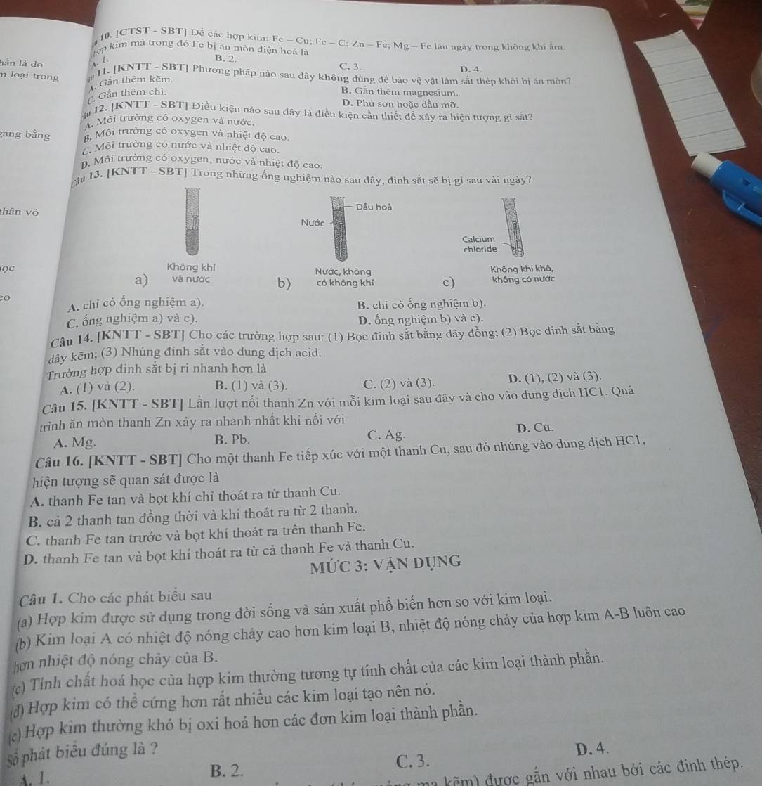 [CTST - SBT] Để các hợp kim: Fe - Cu: Fe-C;Zn-Fe;
hợp kim mà trong đó Fe bị ăn mòn điện hoá là :  Mg - Fe lâu ngày trong không khi ấm.
B. 2.
lần là do s. 1. C. 3. D. 4.
n loại trong # 11. [KNTT - SBT] Phương pháp nào sau đây không dùng để bảo vệ vật làm sắt thép khỏi bị ăn mòn?
Gần thêm chỉ.. Gắn thêm kẽm.
B. Gần thêm magnesium.
D. Phú sơn hoặc dầu mỡ.
ậ12. [KNTT - SBT] Điều kiện nào sau đây là điều kiện cần thiết để xảy ra hiện tượng gi sắt?
A. Mội trường có oxygen và nước
gang bằng B. Môi trường có oxygen và nhiệt độ cao
C. Môi trường có nước và nhiệt độ cao..  Môi trường có oxygen, nước và nhiệt độ cao.
cầu 13. [KNTT - SBT] Trong những ống nghiệm nào sau đây, đình sắt sẽ bị gỉ sau vài ngày?
2 Dầu hoả
thân vỏ Nước
ọc Không khí Nước, không Không khí khô,
a) và nước b) có không khí c) không có nước
2o
A. chi có ổng nghiệm a). B. chi có ống nghiệm b).
C. ống nghiệm a) và c). D. ống nghiệm b) và c).
Câu 14. [KNTT - SBT] Cho các trường hợp sau: (1) Bọc đinh sắt bằng dây đồng; (2) Bọc đinh sắt bằng
dây kēm; (3) Nhúng đinh sắt vào dung dịch acid.
Trường hợp đinh sắt bị ri nhanh hơn là
A. (1) và (2). B. (1) và (3). C. (2) và (3). D. (1), (2) và (3).
Câu 15. [KNTT - SBT] Lần lượt nổi thanh Zn với mỗi kim loại sau đây và cho vào dung dịch HC1. Quá
trình ăn mòn thanh Zn xảy ra nhanh nhất khi nối với
C. Ag·
A. Mg. B. Pb. D. Cu.
Câu 16. [KNTT - SBT] Cho một thanh Fe tiếp xúc với một thanh Cu, sau đó nhúng vào dung dịch HC1,
hiện tượng sẽ quan sát được là
A. thanh Fe tan và bọt khí chỉ thoát ra từ thanh Cu.
B. cả 2 thanh tan đồng thời và khí thoát ra từ 2 thanh.
C. thanh Fe tan trước và bọt khí thoát ra trên thanh Fe.
D. thanh Fe tan và bọt khí thoát ra từ cả thanh Fe và thanh Cu.
MỨC 3: vận dụng
Câu 1. Cho các phát biểu sau
(a) Hợp kim được sử dụng trong đời sống và sản xuất phổ biến hơn so với kim loại.
(b) Kim loại A có nhiệt độ nóng chảy cao hơn kim loại B, nhiệt độ nóng chảy của hợp kim A-B luôn cao
hơn nhiệt độ nóng chảy của B.
(c) Tính chất hoá học của hợp kim thường tương tự tính chất của các kim loại thành phần.
đ)Hợp kim có thể cứng hơn rất nhiều các kim loại tạo nên nó.
c) Hợp kim thường khó bị oxi hoá hơn các đơn kim loại thành phần.
Số phát biểu đúng là ?
A. 1. B. 2. C. 3. D. 4.
ma kẽm) được gắn với nhau bởi các đinh thép.