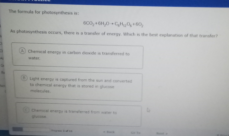 The formula for photosynthesis is:
6CO_2+6H_2Oto C_6H_12O_6+6O_2
As photosynthesis occurs, there is a transfer of energy. Which is the best explanation of that transfer?
A) Chemical energy in carbon dioxide is transferred to
As water.
G
Re
B) Light energy is captured from the sun and converted
an to chemical energy that is stored in glucose
molecules.
C) Chemical energy is transferred from water to
glucose.
Progress 3 of 11 < Back Go To Next >