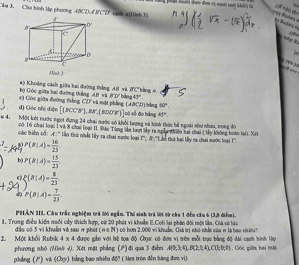 "uo
hch hăng phần mười theo đơn vị centi mét khối) là L18 nội lệ
Câu 3. Cho hình lập phương ABCD.A' B'C'D' cạnh a( Hình 3
ng Tuám 1 v Suôn1 u.
¿ièo
η e p 3
ρ ɔęx ɔà
o8  
Hình 3
a) Khoảng cách giữa hai đường thẳng AB và B'C' bàng a.
b) Góc giữa hai đường thẳng AB và B'D' oan 45°.
c) Góc giữa đường thẳng CD' và mặt phẳng (ABCD) bằng 60°.
d) Góc nhị diện [(BCC'B'),BB',(BDD'B')] có số đo bằng 45°.
u 4. Một két nước ngọt đựng 24 chai nước có khối lượng và hình thức bề ngoài như nhau, trong đỏ
có 16 chai loại 1 và 8 chai loại II. Bác Tùng lần lượt lấy ra ngẫu nhiên hai chai ( lấy không hoàn lại). Xét
các biến cố: A:' lần thứ nhất lấy ra chai nước loại I'; B:'Lần thứ hai lấy ra chai nước loại I''.
3) P(B|A)= 16/23 .
b) P(B|A)= 15/23 .
c) P(B|A)= 8/23 .
d) P(B|A)= 7/23 .
PHÀN III. Câu trắc nghiệm trả lời ngắn. Thí sinh trả lời từ câu 1 đến câu 6 (3,0 điểm).
1. Trong điều kiện nuôi cấy thích hợp, cứ 20 phút vi khuẩn E.Coli lại phân đôi một lần. Giả sử lúc
đầu có 5 vi khuẩn và sau n phút (n∈ N) có hơn 2.000 vi khuẩn. Giá trị nhỏ nhất của n là bao nhiêu?
2. Một khối Rubik 4* 4 được gắn với hệ tọa độ Oxyz có đơn vị trên mỗi trục bằng độ dài cạnh hình lập
phương nhỏ (Hình 4). Xét mặt phẳng (P)đi qua 3 điểm A(0;3;4),B(2;1;4),C(1;0;0).  Góc giữa hai mặt
phẳng (P) và (Oxy) bằng bao nhiêu độ? ( làm tròn đến hàng đơn vị)