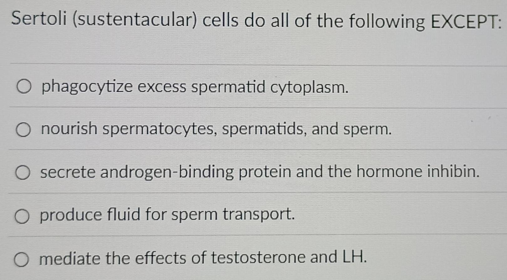 Sertoli (sustentacular) cells do all of the following EXCEPT:
phagocytize excess spermatid cytoplasm.
nourish spermatocytes, spermatids, and sperm.
secrete androgen-binding protein and the hormone inhibin.
produce fluid for sperm transport.
mediate the effects of testosterone and LH.