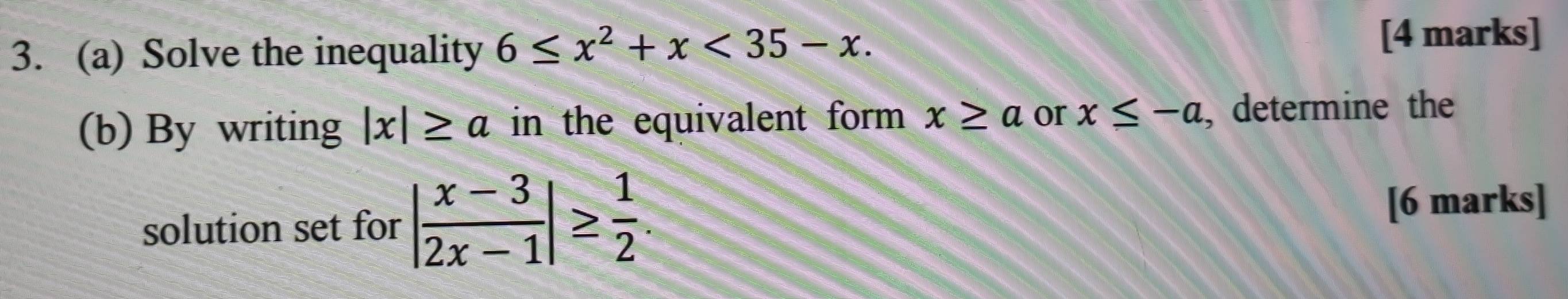 Solve the inequality 6≤ x^2+x<35-x</tex>. 
[4 marks] 
(b) By writing |x|≥ a in the equivalent form . x≥ a or x≤ -a , determine the 
solution set for | (x-3)/2x-1 |≥  1/2 . 
[6 marks]