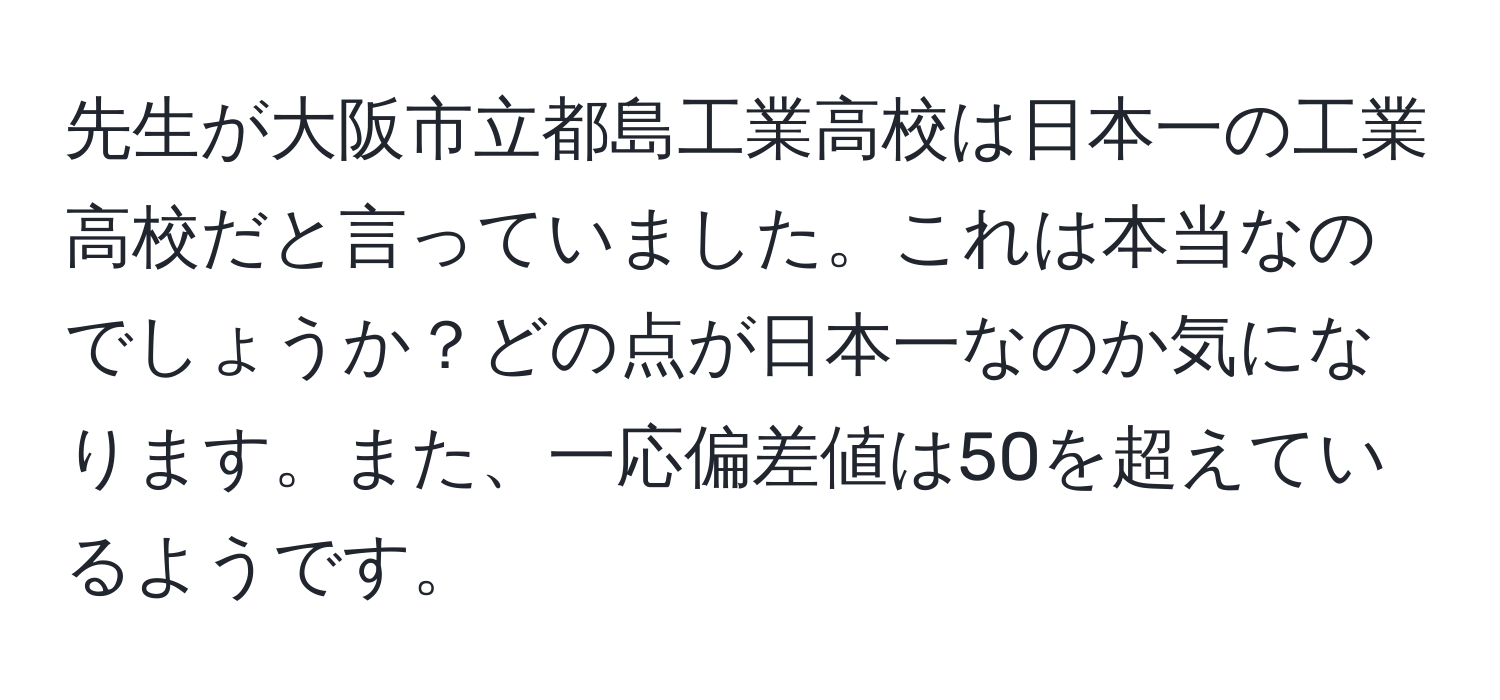 先生が大阪市立都島工業高校は日本一の工業高校だと言っていました。これは本当なのでしょうか？どの点が日本一なのか気になります。また、一応偏差値は50を超えているようです。