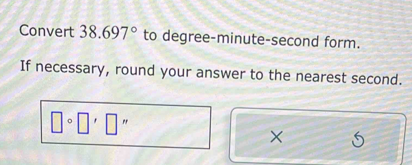 Convert 38.697° to degree-minute-second form. 
If necessary, round your answer to the nearest second.
□ circ □ '□ ''
×