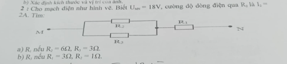 Xác định kích thước và vị trí của ảnh.
2 : Cho mạch điện như hình vẽ. Biết U_MN=18V *, cường độ dòng điện qua R_2 là I_2=
2A. Tìm:
a) R_1 nếu R_2=6Omega ,R_3=3Omega .
b) R nều R_1=3Omega ,R_2=1Omega .