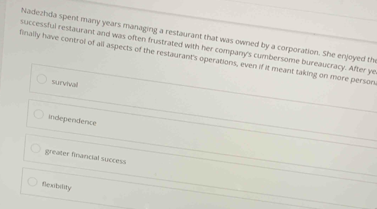 Nadezhda spent many years managing a restaurant that was owned by a corporation. She enjoyed the
successful restaurant and was often frustrated with her company's cumbersome bureaucracy. After ye
finally have control of all aspects of the restaurant's operations, even if it meant taking on more person
survival
Independence
greater financial success
flexibility