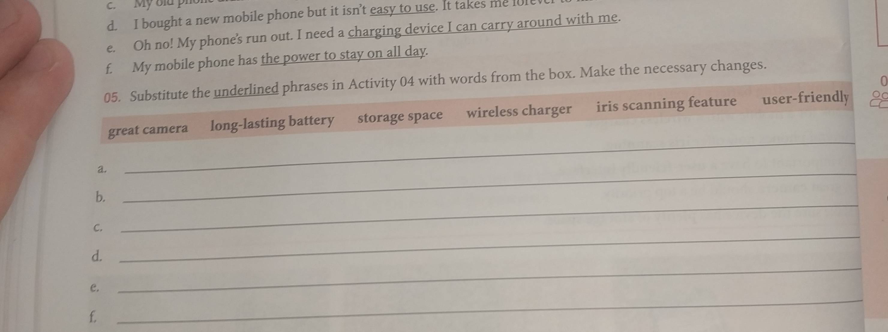 Mỹ blu ph
d. I bought a new mobile phone but it isn’t easy to use. It takes me fo1e
e. Oh no! My phone’s run out. I need a charging device I can carry around with me.
f. My mobile phone has the power to stay on all day.
05. Substitute the underlined phrases in Activity 04 with words from the box. Make the necessary changes.
great camera long-lasting battery storage space wireless charger iris scanning feature user-friendly 2
a._
_
_
b.
C.
d.
_
e.
_
f.
_