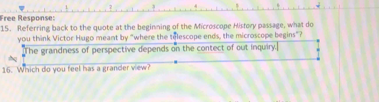 2 
4 
Free Response: 
15. Referring back to the quote at the beginning of the Microscope History passage, what do 
you think Victor Hugo meant by “where the telescope ends, the microscope begins”? 
The grandness of perspective depends on the contect of out inquiry. 
16. Which do you feel has a grander view?