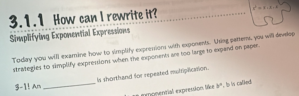 How can I rewrite it? x^3=x· x· x
Simplifying Exponential Expressions 
Today you will examine how to simplify expressions with exponents. Using patterns, you will develop 
strategies to simplify expressions when the exponents are too large to expand on paper. 
is shorthand for repeated multiplication. 
3-1! An _ b^a , b is called 
n exponential expression like