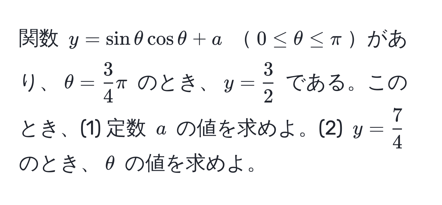 関数 ( y = sin θ cos θ + a ) ( 0 ≤ θ ≤ π )があり、( θ =  3/4  π ) のとき、( y =  3/2  ) である。このとき、(1) 定数 ( a ) の値を求めよ。(2) ( y =  7/4  ) のとき、( θ ) の値を求めよ。