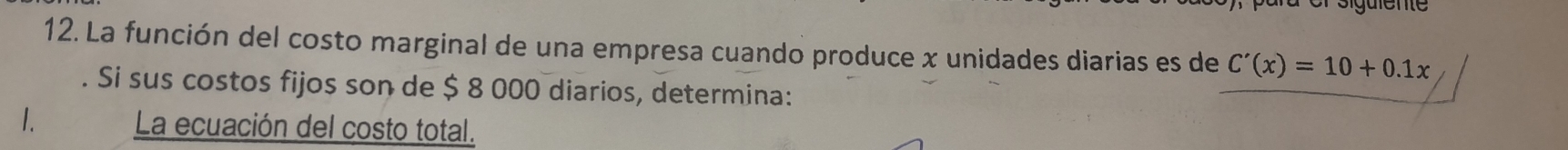 La función del costo marginal de una empresa cuando produce x unidades diarias es de C'(x)=10+0.1x. Si sus costos fijos son de $ 8 000 diarios, determina: 
1. La ecuación del costo total.