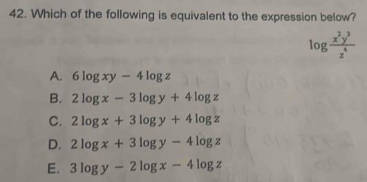 Which of the following is equivalent to the expression below?
log  x^2y^3/z^4 
A. 6log xy-4log z
B. 2log x-3log y+4log z
C. 2log x+3log y+4log z
D. 2log x+3log y-4log z
E. 3log y-2log x-4log z