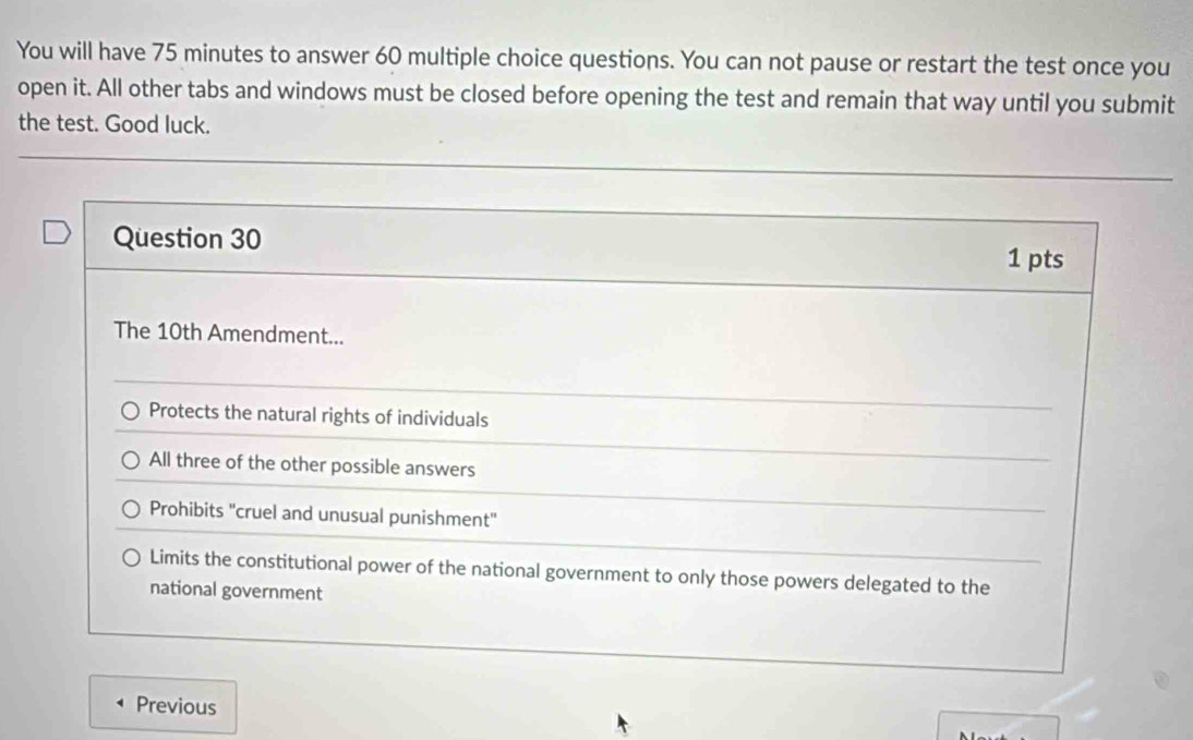 You will have 75 minutes to answer 60 multiple choice questions. You can not pause or restart the test once you
open it. All other tabs and windows must be closed before opening the test and remain that way until you submit
the test. Good luck.
Question 30
1 pts
The 10th Amendment...
Protects the natural rights of individuals
All three of the other possible answers
Prohibits 'cruel and unusual punishment'
Limits the constitutional power of the national government to only those powers delegated to the
national government
Previous