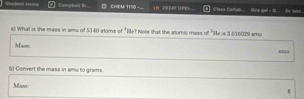 Student Home Campbeli Bi CHEM 1110 -... In 2024F Upel- Class Collab... ilica gel - C. le tabl. 
a) What is the mass in amu of 5140 atoms of^3H e? Note that the atomic mass of 3 He is 3.016029 amu. 
Mass: amu 
b) Convert the mass in amu to grams. 
Mass:
g