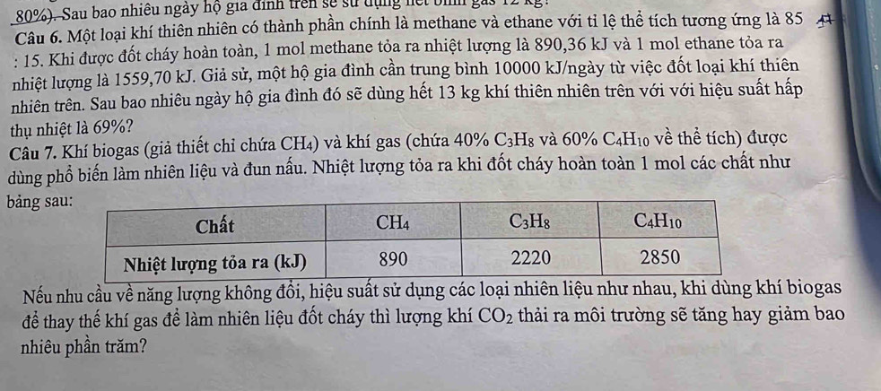 80%). Sau bao nhiều ngày hộ gia định trên sẽ sử dụng hết bi
Câu 6. Một loại khí thiên nhiên có thành phần chính là methane và ethane với tỉ lệ thể tích tương ứng là 85  4
: 15. Khi được đốt cháy hoàn toàn, 1 mol methane tỏa ra nhiệt lượng là 890,36 kJ và 1 mol ethane tỏa ra
nhiệt lượng là 1559,70 kJ. Giả sử, một hộ gia đình cần trung bình 10000 kJ/ngày từ việc đốt loại khí thiên
nhiên trên. Sau bao nhiêu ngày hộ gia đình đó sẽ dùng hết 13 kg khí thiên nhiên trên với với hiệu suất hấp
thụ nhiệt là 69%?
Câu 7. Khí biogas (giả thiết chỉ chứa CH₄) và khí gas (chứa 40% C_3H_8 và 60% C_4H_10 về thể tích) được
dùng phổ biến làm nhiên liệu và đun nấu. Nhiệt lượng tỏa ra khi đốt cháy hoàn toàn 1 mol các chất như
bảng s
Nếu nhu cầu về năng lượng không đổi, hiệu suất sử dụng các loại nhiên liệu như nhau, khi dùng khí biogas
để thay thế khí gas để làm nhiên liệu đốt cháy thì lượng khí CO_2 thải ra môi trường sẽ tăng hay giảm bao
nhiêu phần trăm?