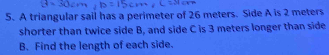 A triangular sail has a perimeter of 26 meters. Side A is 2 meters
shorter than twice side B, and side C is 3 meters longer than side
B. Find the length of each side.