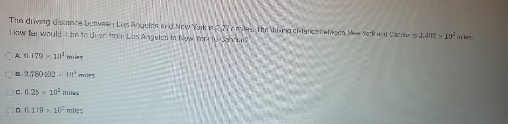 The driving distance between Los Angeles and New York is 2,777 miles. The driving distance between New York and Cancun is 3.402* 10^3 miles.
How far would it be to drive from Los Angeles to New York to Cancun?
A. 6.179* 10^3 miles
B. 2.780402* 10^3 miles
C. 6.25* 10^2miles
D. 6.179* 10^2miles