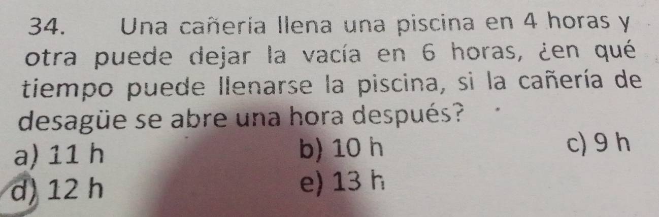 Una cañería Ilena una piscina en 4 horas y
otra puede dejar la vacía en 6 horas, ¿en qué
tiempo puede llenarse la piscina, si la cañería de
desagüe se abre una hora después?
a) 11 h b) 10 h
c) 9 h
d) 12 h e) 13 h