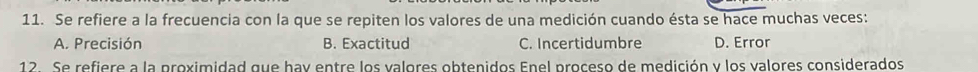 Se refiere a la frecuencia con la que se repiten los valores de una medición cuando ésta se hace muchas veces:
A. Precisión B. Exactitud C. Incertidumbre D. Error
12. Se refiere a la proximidad que hay entre los valores obtenidos Enel proceso de medición y los valores considerados