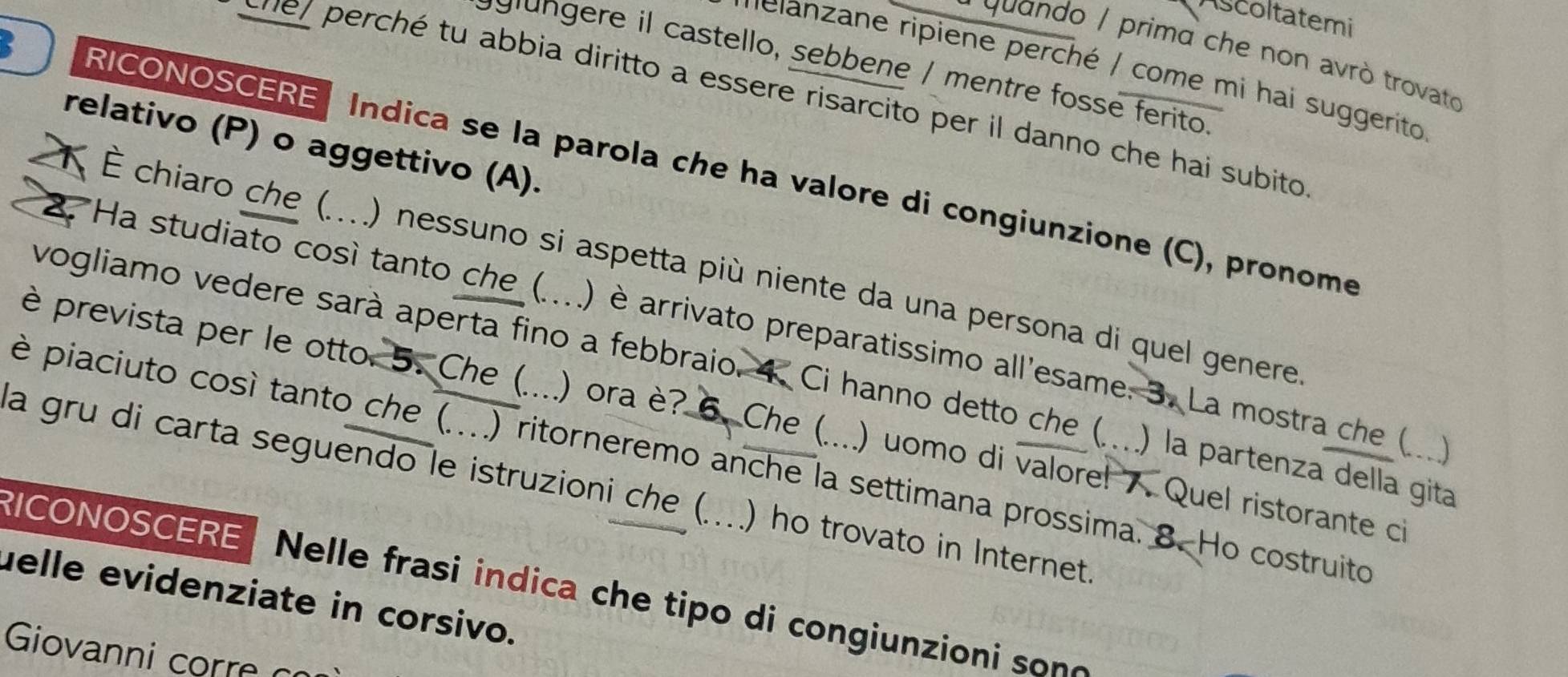 Ascoltatemi 
* guando / primd che non avrò trovato 
glngere il castello, sebbene / mentre fosse ferito. 
ielanzane ripiene perché / come mi hai suggerito 
suel perché tu abbia diritto a essere risarcito per il danno che hai subito 
relativo (P) o aggettivo (A). 
RICONOSCERE Indica se la parola che ha valore di congiunzione (C), pronome 
K É chiaro che (....) nessuno si aspetta più niente da una persona di quel genere 
2. Ha studiato cosí tanto che (.... ) è arrivato preparatissimo all'esame. 3. La mostra che ( ..) 
vogliamo vedere sarà aperta fino a febbraio. 4. Ci hanno detto che ( . ) la partenza della gita 
è prevista per le otto. 5. Che (....) ora è? 6. Che ( . ) uomo di valore! . Quel ristorante ci 
è piaciuto così tanto che (...) ritorneremo anche la settimana prossima. 8. Ho costruito 
a gru di carta seguendo le istruzioni che (....) ho trovato in Internet 
RICONOSCERE Nelle frasi indica che tipo di congiunzioni sono 
uelle evidenziate in corsivo. 
Giovanni corre c