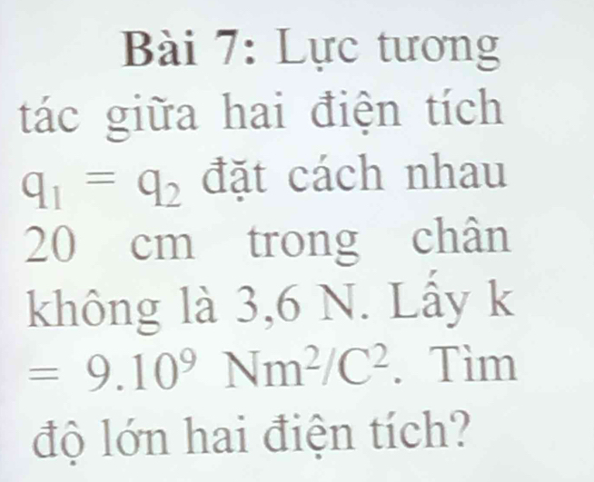 Lực tương 
tác giữa hai điện tích
q_1=q_2 đặt cách nhau
20 cm trong chân 
không là 3,6 N. Lấy k
=9.10^9Nm^2/C^2. Tìm 
độ lớn hai điện tích?