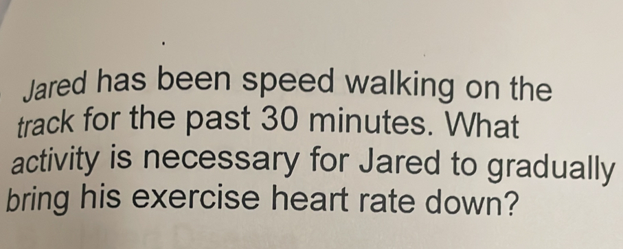 Jared has been speed walking on the 
track for the past 30 minutes. What 
activity is necessary for Jared to gradually 
bring his exercise heart rate down?