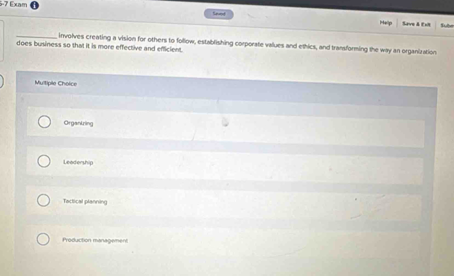 Exam
Saved
Help Save & Exit Subn
does business so that it is more effective and efficient. involves creating a vision for others to follow, establishing corporate values and ethics, and transforming the way an organization
Multiple Choice
Organizing
Leadership
Tactical planning
Production management