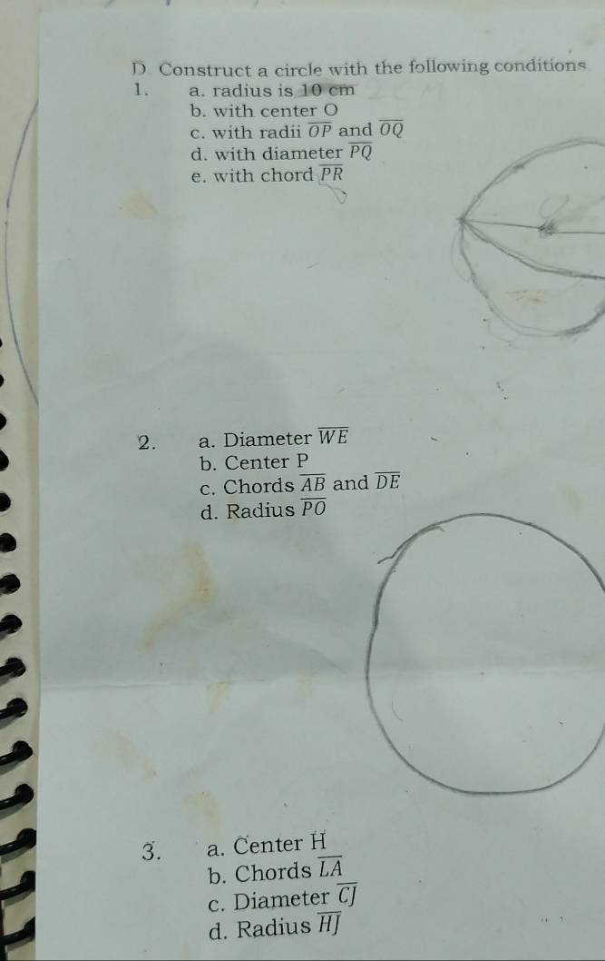 Construct a circle with the following conditions
1. a. radius is 10 cm
b. with center O
c. with radii overline OP and overline OQ
d. with diameter overline PQ
e. with chord overline PR
2. a. Diameter overline WE
b. Center P
c. Chords overline AB and overline DE
d. Radius overline PO
3. a. Center H
b. Chords overline LA
c. Diameter overline CJ
d. Radius overline HJ