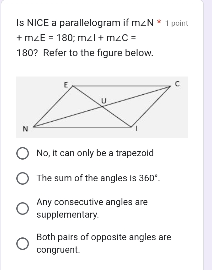 Is NICE a parallelogram if m∠ N*1 point
+m∠ E=180; m∠ I+m∠ C=
180? Refer to the figure below.
No, it can only be a trapezoid
The sum of the angles is 360°.
Any consecutive angles are
supplementary.
Both pairs of opposite angles are
congruent.