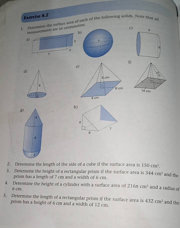 Determine the surface area of each of the following solids. Note that all 
c) 
measurements are in centimetres. 
b 
a 
f) 
e 
d 

h 
g 
2. Determine the length of the side of a cube if the surface area is 150cm^2. 
3. Determine the height of a rectangular prism if the surface area is 344cm^2 and the 
prism has a length of 7 cm and a width of 6 cm. 
4. Determine the height of a cylinder with a surface area of 216π cm^2 and a radius of
6 cm. 
5. Determine the length of a rectangular prism if the surface area is 432cm^2 and the 
prism has a height of 6 cm and a width of 12 cm.