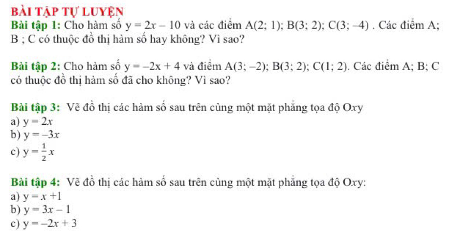 bài tập tự luyện 
Bài tập 1: Cho hàm số y=2x-10 và các điểm A(2;1); B(3;2); C(3;-4). Các điểm A;
B; C có thuộc đồ thị hàm số hay không? Vì sao? 
Bài tập 2: Cho hàm số y=-2x+4 và điểm A(3;-2); B(3;2); C(1;2). Các điểm A; B; C
có thuộc đồ thị hàm số đã cho không? Vì sao? 
Bài tập 3: Vẽ đồ thị các hàm số sau trên cùng một mặt phăng tọa độ Oxy
a) y=2x
b) y=-3x
c) y= 1/2 x
Bài tập 4: Về đồ thị các hàm số sau trên cùng một mặt phăng tọa độ Oxy : 
a) y=x+1
b) y=3x-1
c) y=-2x+3