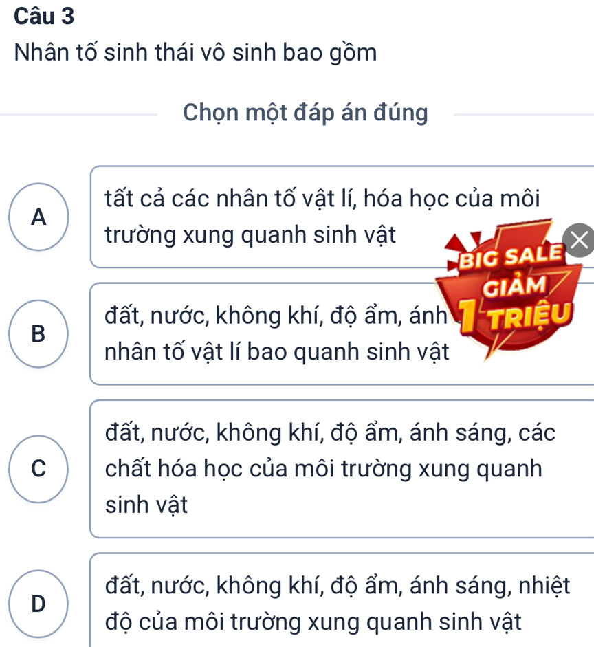 Nhân tố sinh thái vô sinh bao gồm
Chọn một đáp án đúng
tất cả các nhân tố vật lí, hóa học của môi
A
trường xung quanh sinh vật
BIG SALE
giảm
đất, nước, không khí, độ ẩm, ánh I triệu
B
nhân tố vật lí bao quanh sinh vật
đất, nước, không khí, độ ẩm, ánh sáng, các
C chất hóa học của môi trường xung quanh
sinh vật
đất, nước, không khí, độ ẩm, ánh sáng, nhiệt
D
độ của môi trường xung quanh sinh vật