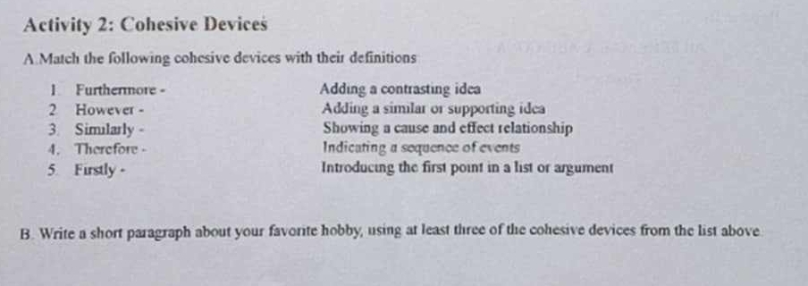 Activity 2: Cohesive Devices 
A Match the following cohesive devices with their definitions 
1 Furthermore - Adding a contrasting idea 
2 However - Adding a similar or supporting idea 
3. Similarly。 Showing a cause and effect relationship 
4. Therefore - Indicating a sequence of events 
5 Firstly - Introducing the first point in a list or argument 
B. Write a short paragraph about your favorite hobby, using at least three of the cohesive devices from the list above