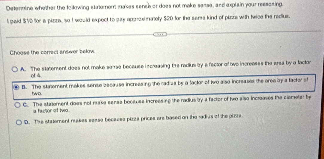 Determine whether the following statement makes sense or does not make sense, and explain your reasoning.
l paid $10 for a pizza, so I would expect to pay approximately $20 for the same kind of pizza with twice the radius.
Choose the correct answer below.
A. The statement does not make sense because increasing the radius by a factor of two increases the area by a factor
of 4.
B. The statement makes sense because increasing the radius by a factor of two also increases the area by a factor of
two.
C. The statement does not make sense because increasing the radius by a factor of two also increases the diameter by
a factor of two.
D. The statement makes sense because pizza prices are based on the radius of the pizza.