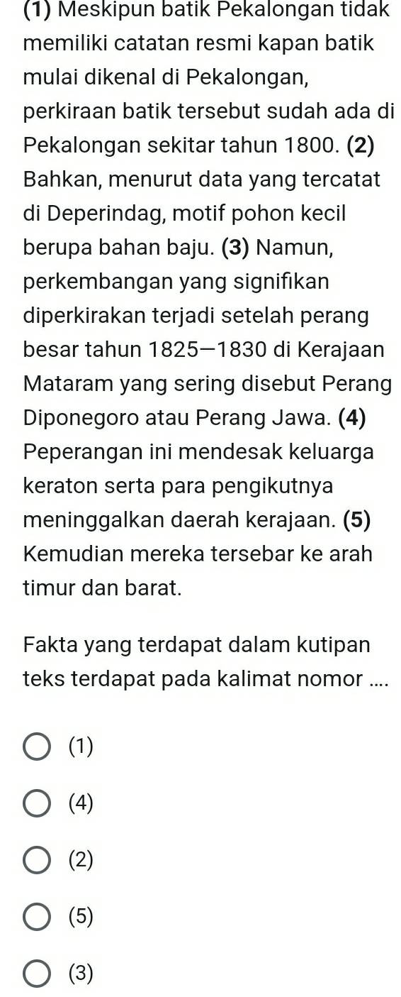 (1) Meskipun batik Pekalongan tidak
memiliki catatan resmi kapan batik
mulai dikenal di Pekalongan,
perkiraan batik tersebut sudah ada di
Pekalongan sekitar tahun 1800. (2)
Bahkan, menurut data yang tercatat
di Deperindag, motif pohon kecil
berupa bahan baju. (3) Namun,
perkembangan yang signifikan
diperkirakan terjadi setelah perang
besar tahun 1825 - 1830 di Kerajaan
Mataram yang sering disebut Perang
Diponegoro atau Perang Jawa. (4)
Peperangan ini mendesak keluarga
keraton serta para pengikutnya
meninggalkan daerah kerajaan. (5)
Kemudian mereka tersebar ke arah
timur dan barat.
Fakta yang terdapat dalam kutipan
teks terdapat pada kalimat nomor ....
(1)
(4)
(2)
(5)
(3)