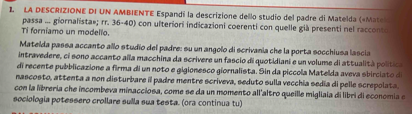 LA DESCRIZIONE DI UN AMBIENTE Espandi la descrizione dello studio del padre di Matelda («Mateld 
passa ... giornalista»; rr. 36-40) con ulteriori indicazioni coerenti con quelle già presenti nel racconto 
Ti forniamo un modello. 
Matelda passa accanto allo studio del padre: su un angolo di scrivania che la porta socchiusa lascia 
intravedere, ci sono accanto alla macchina da scrivere un fascio di quotidiani e un volume di attualità politica 
di recente pubblicazione a firma di un noto e gigionesco giornalista. Sin da piccola Matelda aveva sbirciato di 
nascosto, attenta a non disturbare il padre mentre scriveva, seduto sulla vecchia sedia di pelle screpolata, 
con la libreria che incombeva minacciosa, come se da un momento all'altro queille migliaia di libri di economia e 
sociologia potessero crollare sulla sua testa. (ora continua tu)