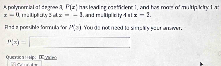 A polynomial of degree 8, P(x) has leading coefficient 1, and has roots of multiplicity 1 at
x=0 , multiplicity 3 at x=-3 , and multiplicity 4 at x=2. 
Find a possible formula for P(x). You do not need to simplify your answer.
P(x)= =□
Question Help: * Video 
Calculator