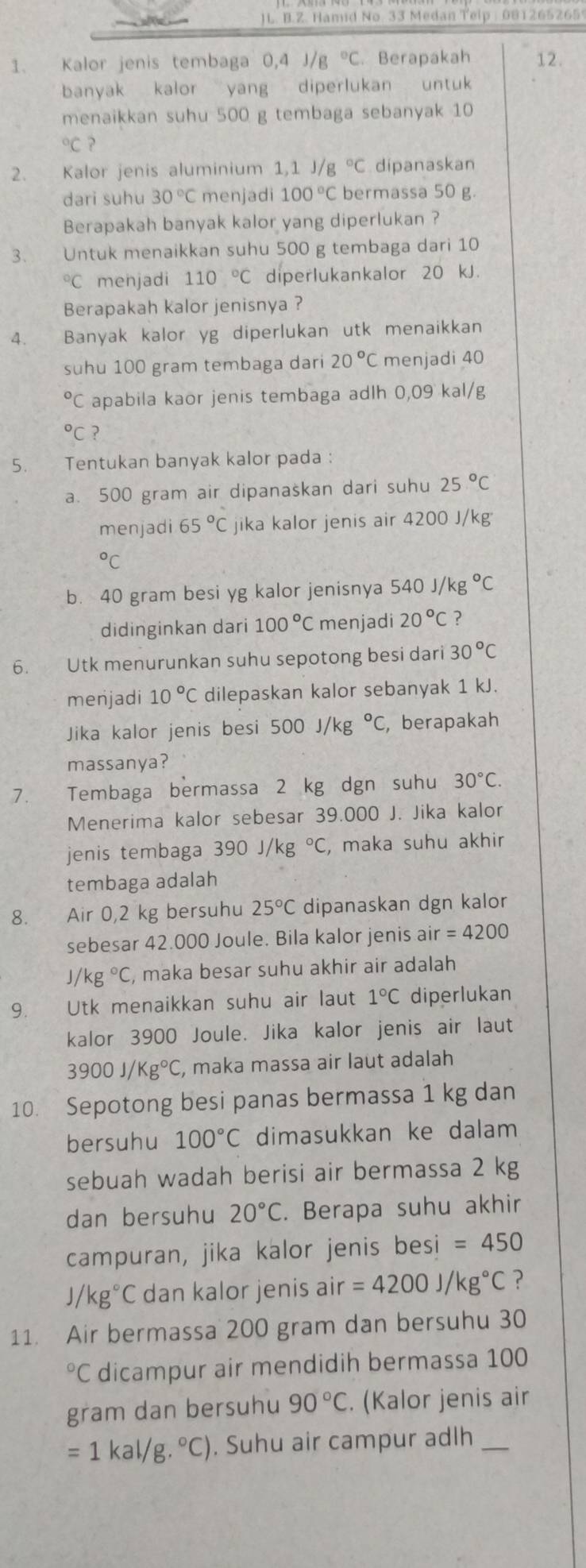 )L. B.Z. Hamid No. 33 Medan Telp : 081265265
1. Kalor jenis tembaga 0,4 J/g°C. Berapakah 12.
banyak kalor yang diperlukan untuk
menaikkan suhu 500 g tembaga sebanyak 10°C ?
2. Kalor jenis aluminium 1,1 J/g°C dipanaskan
dari suhu 30°C menjadi 100°C bermassa 50 g.
Berapakah banyak kalor yang diperlukan ?
3. Untuk menaikkan suhu 500 g tembaga dari 10°C menjadi 110°C diperlukankalor 20 kJ.
Berapakah kalor jenisnya ?
A Banyak kalor yg diperlukan utk menaikkan
suhu 100 gram tembaga dari 20°C menjadi 40°C apabila kaor jenis tembaga adlh 0,09 kal/g°C ?
5. Tentukan banyak kalor pada :
a. 500 gram air dipanaskan dari suhu 25°C
menjadi 65°C jika kalor jenis air 4200 J/kg°C
b. 40 gram besi yg kalor jenisnya 540J/kg°C
didinginkan dari 100°C menjadi 20°C ?
6. Utk menurunkan suhu sepotong besi dari 30°C
menjadi 10°C dilepaskan kalor sebanyak 1 kJ.
Jika kalor jenis besi 500J/kg°C , berapakah
massanya?
7. Tembaga bermassa 2 kg dgn suhu 30°C
Menerima kalor sebesar 39.000 J. Jika kalor
jenis tembaga 390J/kg°C , maka suhu akhir
tembaga adalah
8. Air 0,2 kg bersuhu 25°C dipanaskan dgn kalor
sebesar 42.000 Joule. Bila kalor jenis air =4200
J kg°C , maka besar suhu akhir air adalah 
9. Utk menaikkan suhu air laut 1°C diperlukan
kalor 3900 Joule. Jika kalor jenis air laut
3900J/Kg°C , maka massa air laut adalah
10. Sepotong besi panas bermassa 1 kg dan
bersuhu 100°C dimasukkan ke dalam
sebuah wadah berisi air bermassa 2 kg
dan bersuhu 20°C. Berapa suhu akhir
campuran, jika kalor jenis besi =450
/kg°C dan kalor jenis air =4200J/kg°C ?
11. Air bermassa 200 gram dan bersuhu 30°C dicampur air mendidih bermassa 100
gram dan bersuhu 90°C. (Kalor jenis air
=1kal/g.^circ C). Suhu air campur adlh_