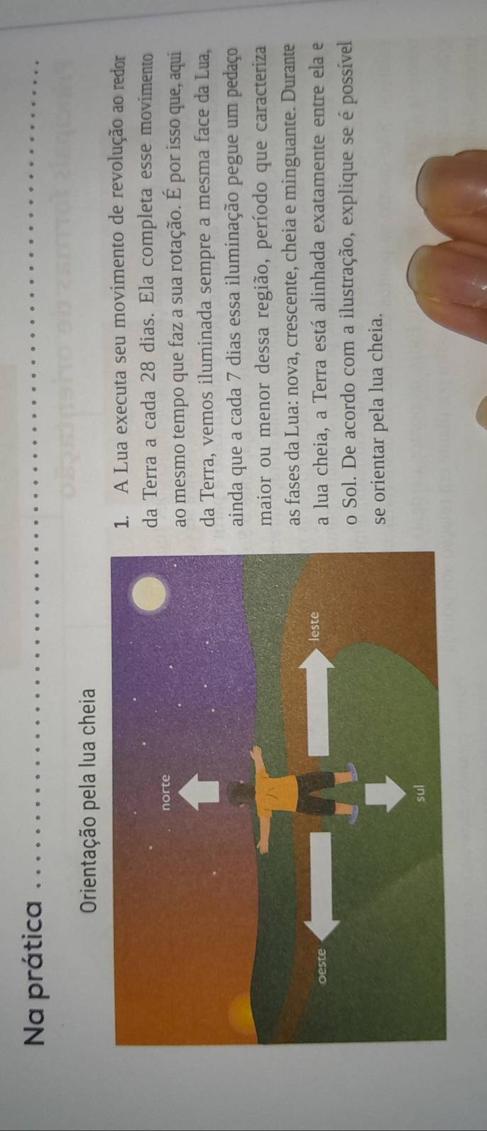 Na prática 
Orientação pela lua cheia 
1. A Lua executa seu movimento de revolução ao redor 
da Terra a cada 28 dias. Ela completa esse movimento 
ao mesmo tempo que faz a sua rotação. É por isso que, aqui 
da Terra, vemos iluminada sempre a mesma face da Lua, 
ainda que a cada 7 dias essa iluminação pegue um pedaço 
maior ou menor dessa região, período que caracteriza 
as fases da Lua: nova, crescente, cheia e minguante. Durante 
a lua cheia, a Terra está alinhada exatamente entre ela e 
o Sol. De acordo com a ilustração, explique se é possível 
se orientar pela lua cheia.