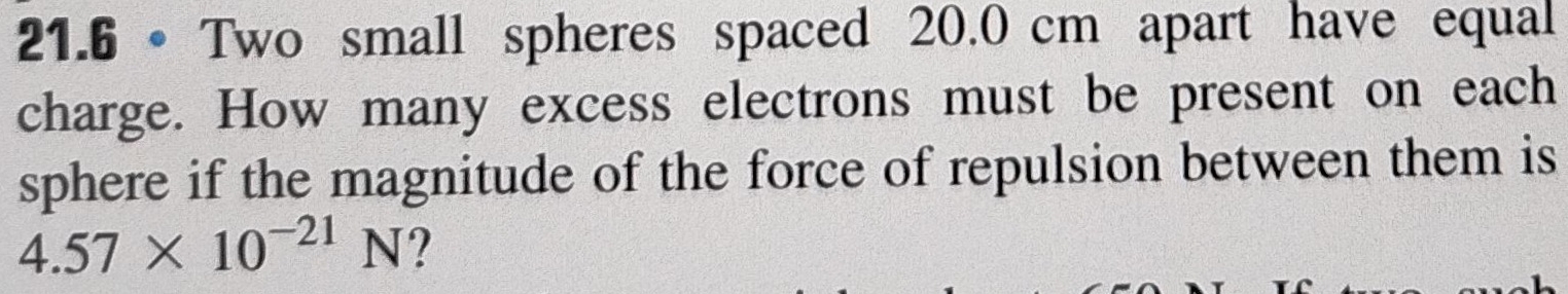 21.6 • Two small spheres spaced 20.0 cm apart have equal 
charge. How many excess electrons must be present on each 
sphere if the magnitude of the force of repulsion between them is
4.57* 10^(-21)N ?