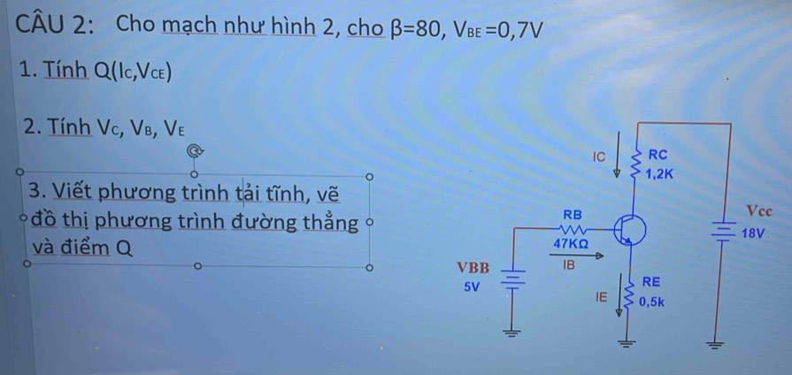 Cho mạch như hình 2, cho beta =80, V_BE=0,7V
1. Tính Q(lc,V_CE)
2. Tính Vc, Vв, Vε
3. Viết phương trình tải tĩnh, vẽ 
đồ thị phương trình đường thẳng 。 
và điểm Q