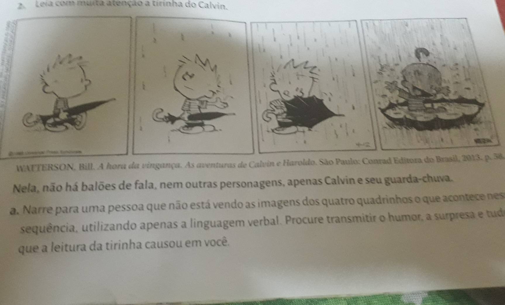 Leia com muita atenção a tirinha do Calvin. 
WATTERSON, Bill. A hora da vingança. As aventuras de Calvin e Haroldo. São Paulo: Conrad Editora do Brasil, 2013. p. 58
Nela, não há balões de fala, nem outras personagens, apenas Calvin e seu guarda-chuva. 
a. Narre para uma pessoa que não está vendo as imagens dos quatro quadrinhos o que acontece nes 
sequência, utilizando apenas a linguagem verbal. Procure transmitir o humor, a surpresa e tudo 
que a leitura da tirinha causou em você.