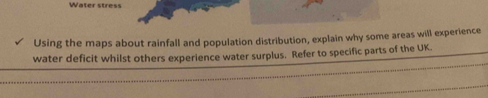 Water stress 
Using the maps about rainfall and population distribution, explain why some areas will experience 
water deficit whilst others experience water surplus. Refer to specific parts of the UK.