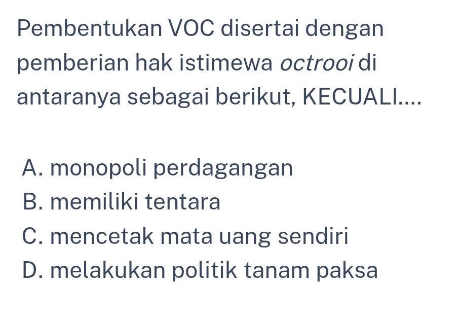 Pembentukan VOC disertai dengan
pemberian hak istimewa octrooi di
antaranya sebagai berikut, KECUALI....
A. monopoli perdagangan
B. memiliki tentara
C. mencetak mata uang sendiri
D. melakukan politik tanam paksa