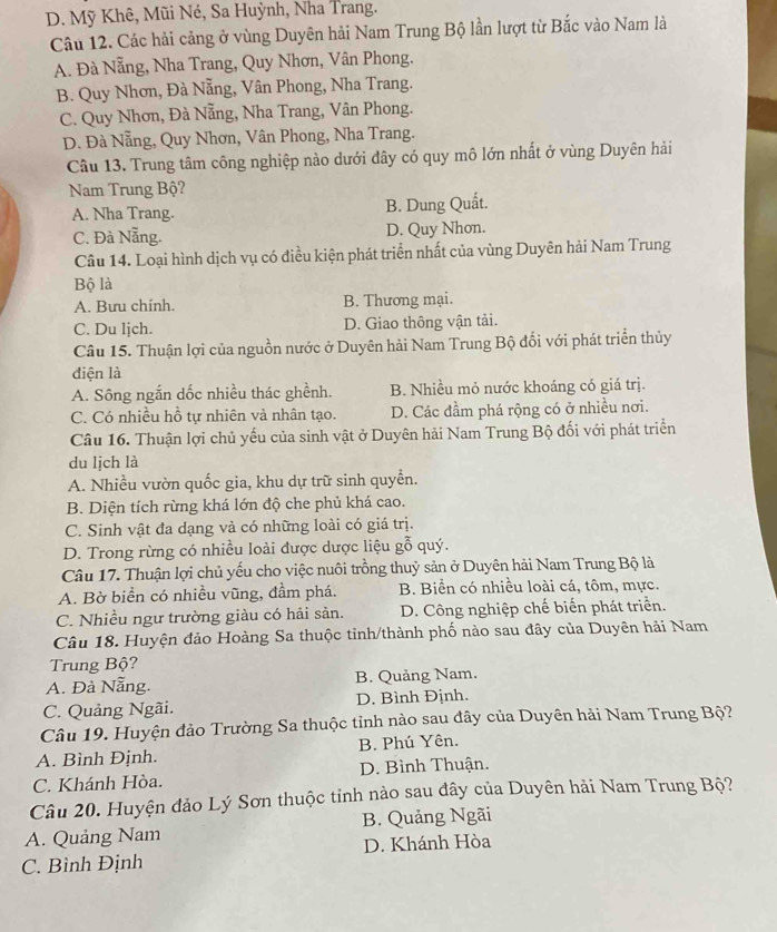 D. Mỹ Khê, Mũi Né, Sa Huỳnh, Nha Trang.
Câu 12. Các hải cảng ở vùng Duyên hải Nam Trung Bộ lần lượt từ Bắc vào Nam là
A. Đà Nẵng, Nha Trang, Quy Nhơn, Vân Phong.
B. Quy Nhơn, Đà Nẵng, Vân Phong, Nha Trang.
C. Quy Nhơn, Đà Nẵng, Nha Trang, Vân Phong.
D. Đà Nẵng, Quy Nhơn, Vân Phong, Nha Trang.
Câu 13. Trung tâm công nghiệp nào dưới đây có quy mô lớn nhất ở vùng Duyên hải
Nam Trung Bộ?
A. Nha Trang. B. Dung Quất.
C. Đà Nẵng. D. Quy Nhon.
Câu 14. Loại hình dịch vụ có điều kiện phát triển nhất của vùng Duyên hải Nam Trung
Bộ là
A. Bưu chính. B. Thương mại.
C. Du ljch. D. Giao thông vận tải.
Câu 15. Thuận lợi của nguồn nước ở Duyên hải Nam Trung Bộ đổi với phát triển thủy
diện là
A. Sông ngắn dốc nhiều thác ghềnh. B. Nhiều mỏ nước khoáng có giá trị.
C. Có nhiều hỗ tự nhiên và nhân tạo. D. Các đầm phá rộng có ở nhiều nơi.
Câu 16. Thuận lợi chủ yếu của sinh vật ở Duyên hải Nam Trung Bộ đối với phát triển
du lịch là
A. Nhiều vườn quốc gia, khu dự trữ sinh quyển.
B. Diện tích rừng khá lớn độ che phủ khá cao.
C. Sinh vật đa dạng và có những loài có giá trị.
D. Trong rừng có nhiều loài được dược liệu gỗ quý.
Câu 17. Thuận lợi chủ yếu cho việc nuôi trồng thuỷ sản ở Duyên hải Nam Trung Bộ là
A. Bờ biển có nhiều vũng, đầm phá. B. Biển có nhiều loài cá, tôm, mực.
C. Nhiều ngư trường giàu có hải sản. D. Công nghiệp chế biến phát triển.
Câu 18. Huyện đảo Hoàng Sa thuộc tỉnh/thành phố nào sau đây của Duyên hải Nam
Trung Bộ?
A. Đà Nẵng. B. Quảng Nam.
C. Quảng Ngãi. D. Bình Định.
Câu 19. Huyện đảo Trường Sa thuộc tỉnh nào sau đây của Duyên hải Nam Trung Bộ?
A. Bình Định.  B. Phú Yên.
C. Khánh Hòa. D. Bình Thuận.
Câu 20. Huyện đảo Lý Sơn thuộc tỉnh nào sau đây của Duyên hải Nam Trung Bộ?
A. Quảng Nam B. Quảng Ngãi
C. Bình Định D. Khánh Hòa