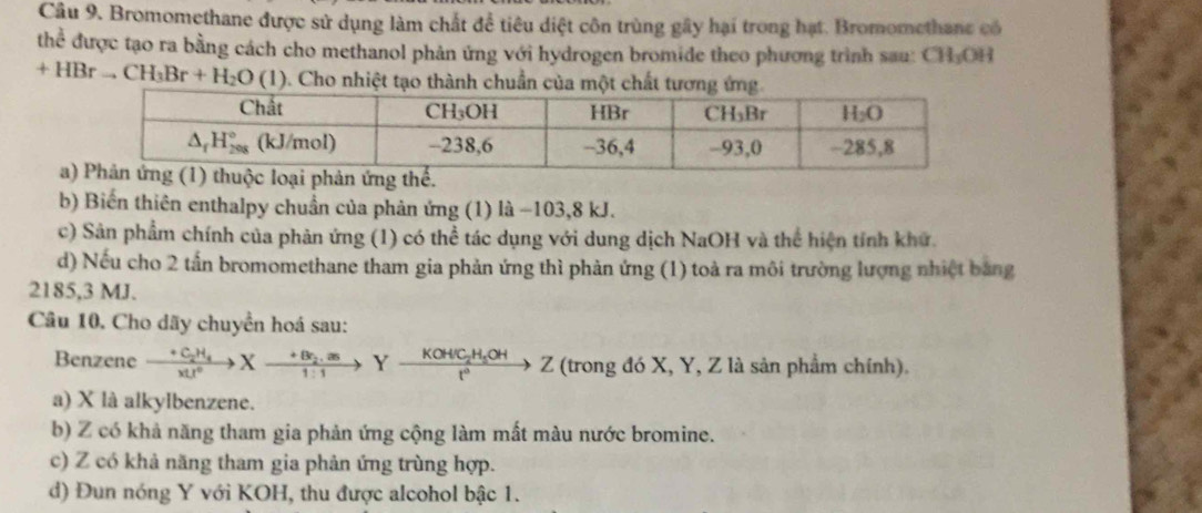 Bromomethane được sử dụng làm chất để tiêu diệt côn trùng gây hại trong hạt. Bromomethane có
thể được tạo ra bằng cách cho methanol phản ứng với hydrogen bromide theo phương trình sau: CH₃OH
+HBrto CH_3Br+H_2O (1) ). Cho nhiệt tạo thành chuẩn của một chất tương ứng
a
b) Biến thiên enthalpy chuẩn của phản ứng (1) là −103,8 kJ.
c) Sân phẩm chính của phản ứng (1) có thể tác dụng với dung dịch NaOH và thể hiện tính khử.
d) Nếu cho 2 tấn bromomethane tham gia phản ứng thì phản ứng (1) toà ra môi trường lượng nhiệt bảng
2185,3 MJ.
Câu 10. Cho dãy chuyển hoá sau:
Benzene xrightarrow +C_2H_4Xto Xxrightarrow +Br_2.asYxrightarrow KOHC_2H_5OHZ (trong đó X, Y, Z là sản phẩm chính).
a) X là alkylbenzene.
b) Z có khả năng tham gia phản ứng cộng làm mất màu nước bromine.
c) Z có khả năng tham gia phản ứng trùng hợp.
d) Đun nóng Y với KOH, thu được alcohol bậc 1.