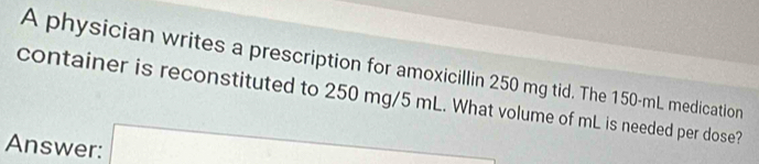 A physician writes a prescription for amoxicillin 250 mg tid. The 150-mL medication 
container is reconstituted to 250 mg/5 mL. What volume of mL is needed per dose? 
Answer: