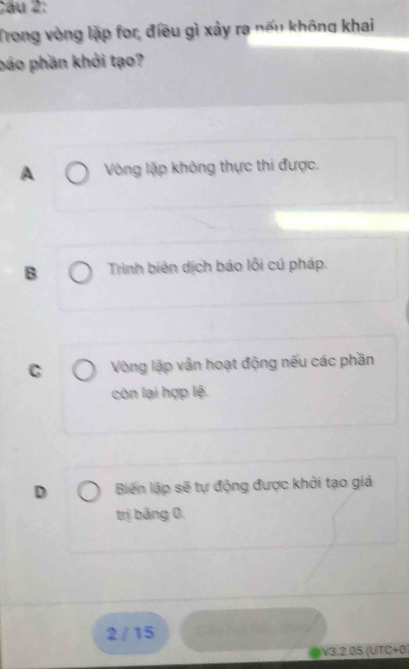 Trong vòng lặp for, điều gì xảy ra nếu không khai
báo phần khởi tạo?
A Vòng lặp không thực thi được.
B
Trình biên dịch báo lỗi cú pháp.
C Vòng lặp vẫn hoạt động nếu các phần
còn lại hợp lệ.
D Biến lặp sẽ tự động được khởi tạo giá
trị bảng 0.
2 / 15
V3.2.05 (UTC+07