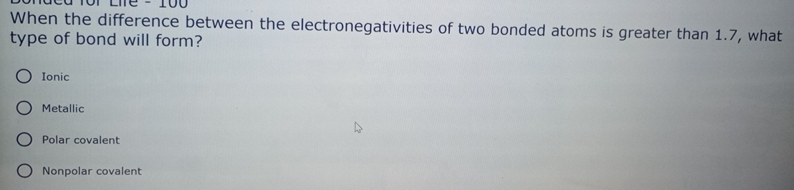 2 - 100
When the difference between the electronegativities of two bonded atoms is greater than 1.7, what
type of bond will form?
Ionic
Metallic
Polar covalent
Nonpolar covalent